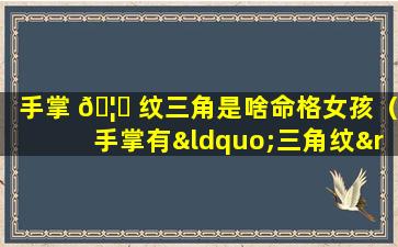 手掌 🦍 纹三角是啥命格女孩（手掌有“三角纹”的人,一生不缺钱花,迟早暴 🌿 富!）